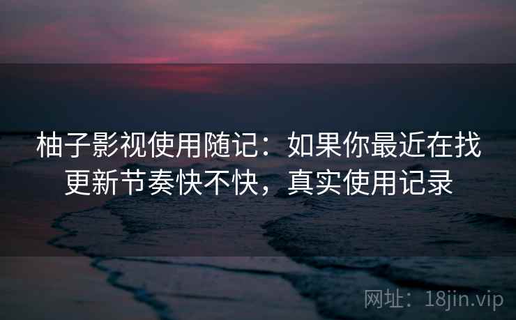 柚子影视使用随记:如果你最近在找更新节奏快不快,真实使用记录 柚子影视使用随记:如果你最近在找更新节奏快不快,真实使用记录