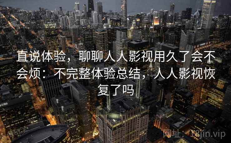 直说体验,聊聊人人影视用久了会不会烦:不完整体验总结,人人影视恢复了吗 直说体验,聊聊人人影视用久了会不会烦:不完整体验总结,人人影视恢复了吗