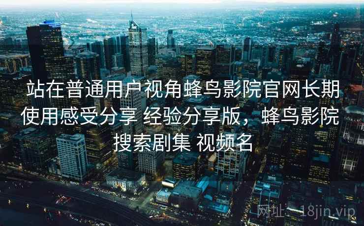 站在普通用户视角蜂鸟影院官网长期使用感受分享 经验分享版,蜂鸟影院 搜索剧集 视频名 站在普通用户视角蜂鸟影院官网长期使用感受分享 经验分享版,蜂鸟影院 搜索剧集 视频名