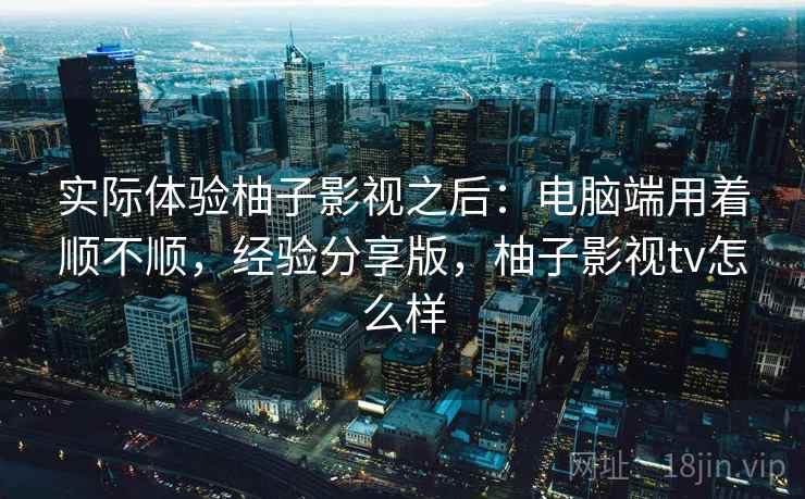 实际体验柚子影视之后：电脑端用着顺不顺，经验分享版，柚子影视tv怎么样