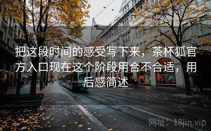 把这段时间的感受写下来,茶杯狐官方入口现在这个阶段用合不合适,用后感简述 把这段时间的感受写下来,茶杯狐官方入口现在这个阶段用合不合适,用后感简述
