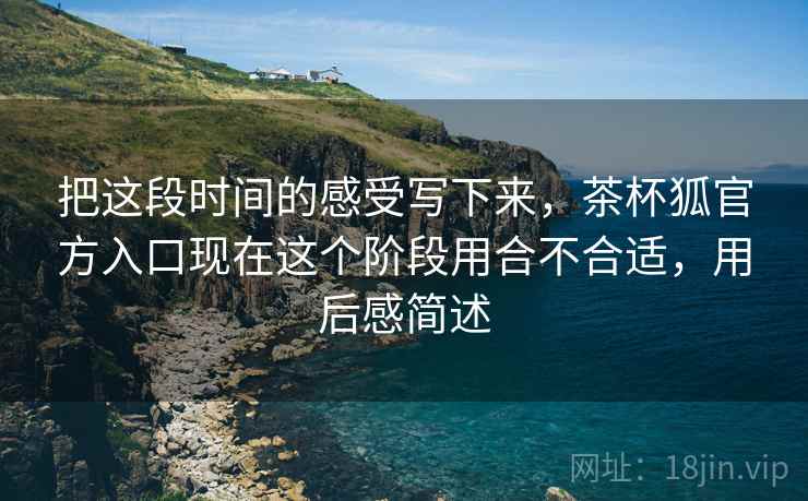 把这段时间的感受写下来,茶杯狐官方入口现在这个阶段用合不合适,用后感简述 把这段时间的感受写下来,茶杯狐官方入口现在这个阶段用合不合适,用后感简述