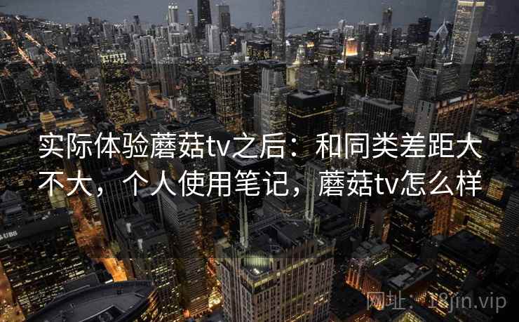 实际体验蘑菇tv之后:和同类差距大不大,个人使用笔记,蘑菇tv怎么样 实际体验蘑菇tv之后:和同类差距大不大,个人使用笔记,蘑菇tv怎么样