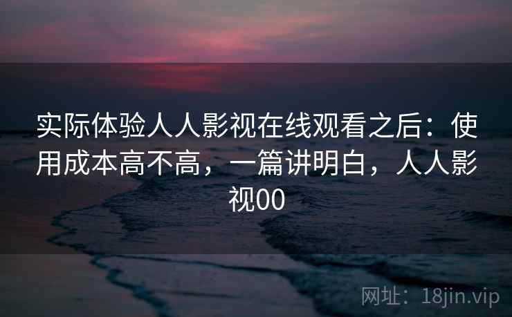 实际体验人人影视在线观看之后:使用成本高不高,一篇讲明白,人人影视00 实际体验人人影视在线观看之后:使用成本高不高,一篇讲明白,人人影视00