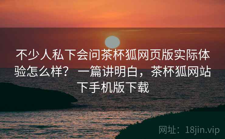不少人私下会问茶杯狐网页版实际体验怎么样？ 一篇讲明白，茶杯狐网站下手机版下载