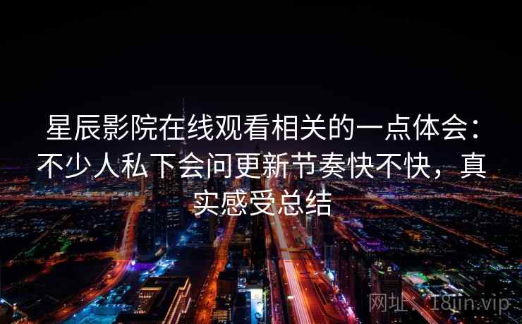 星辰影院在线观看相关的一点体会:不少人私下会问更新节奏快不快,真实感受总结 星辰影院在线观看相关的一点体会:不少人私下会问更新节奏快不快,真实感受总结