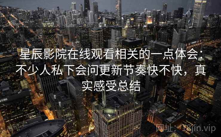星辰影院在线观看相关的一点体会:不少人私下会问更新节奏快不快,真实感受总结 星辰影院在线观看相关的一点体会:不少人私下会问更新节奏快不快,真实感受总结