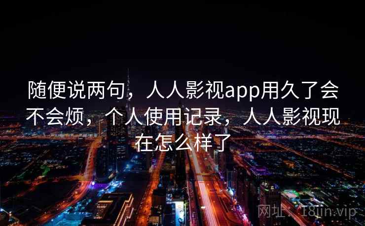 随便说两句,人人影视app用久了会不会烦,个人使用记录,人人影视现在怎么样了 随便说两句,人人影视app用久了会不会烦,个人使用记录,人人影视现在怎么样了