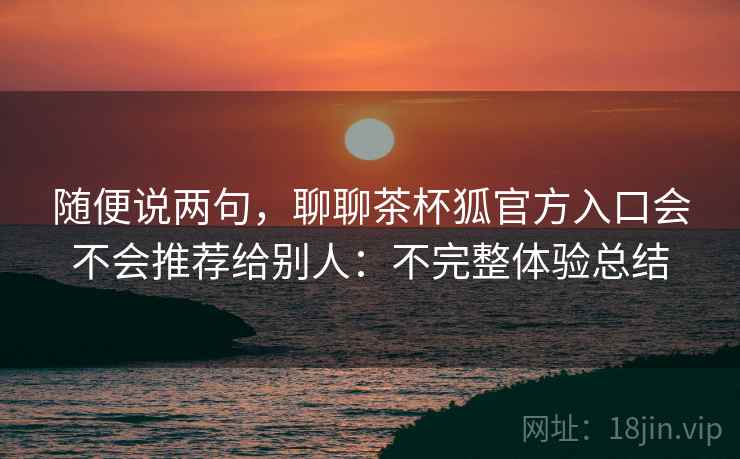随便说两句,聊聊茶杯狐官方入口会不会推荐给别人:不完整体验总结 随便说两句,聊聊茶杯狐官方入口会不会推荐给别人:不完整体验总结
