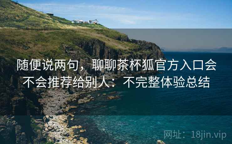 随便说两句,聊聊茶杯狐官方入口会不会推荐给别人:不完整体验总结 随便说两句,聊聊茶杯狐官方入口会不会推荐给别人:不完整体验总结