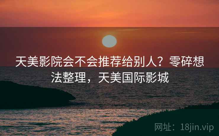天美影院会不会推荐给别人?零碎想法整理,天美国际影城 天美影院会不会推荐给别人?零碎想法整理,天美国际影城