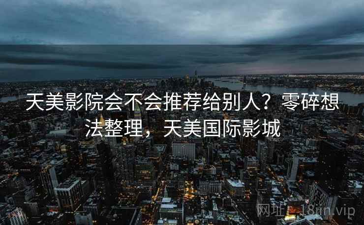 天美影院会不会推荐给别人?零碎想法整理,天美国际影城 天美影院会不会推荐给别人?零碎想法整理,天美国际影城