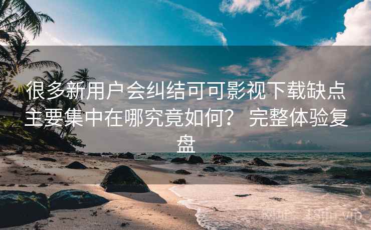 很多新用户会纠结可可影视下载缺点主要集中在哪究竟如何？ 完整体验复盘