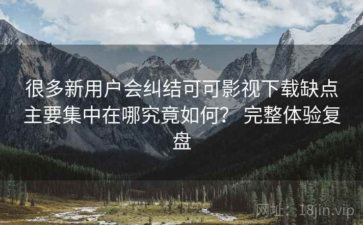 很多新用户会纠结可可影视下载缺点主要集中在哪究竟如何？ 完整体验复盘