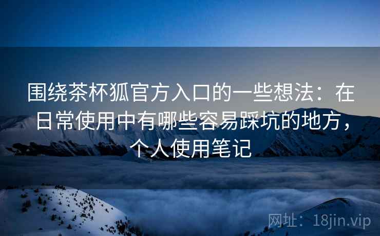 围绕茶杯狐官方入口的一些想法:在日常使用中有哪些容易踩坑的地方,个人使用笔记 围绕茶杯狐官方入口的一些想法:在日常使用中有哪些容易踩坑的地方,个人使用笔记