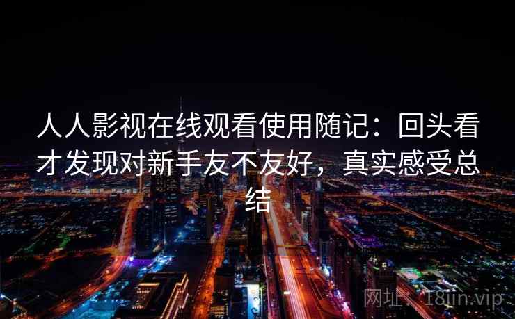 人人影视在线观看使用随记:回头看才发现对新手友不友好,真实感受总结 人人影视在线观看使用随记:回头看才发现对新手友不友好,真实感受总结