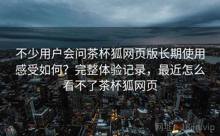 不少用户会问茶杯狐网页版长期使用感受如何?完整体验记录,最近怎么看不了茶杯狐网页 不少用户会问茶杯狐网页版长期使用感受如何?完整体验记录,最近怎么看不了茶杯狐网页