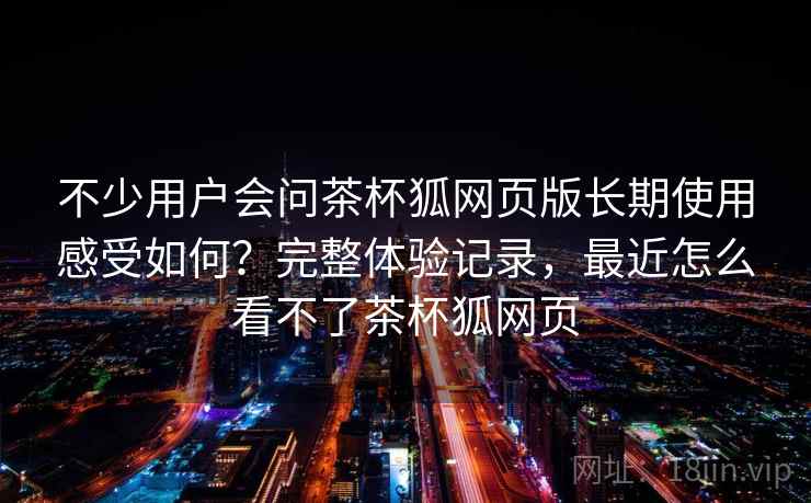 不少用户会问茶杯狐网页版长期使用感受如何?完整体验记录,最近怎么看不了茶杯狐网页 不少用户会问茶杯狐网页版长期使用感受如何?完整体验记录,最近怎么看不了茶杯狐网页