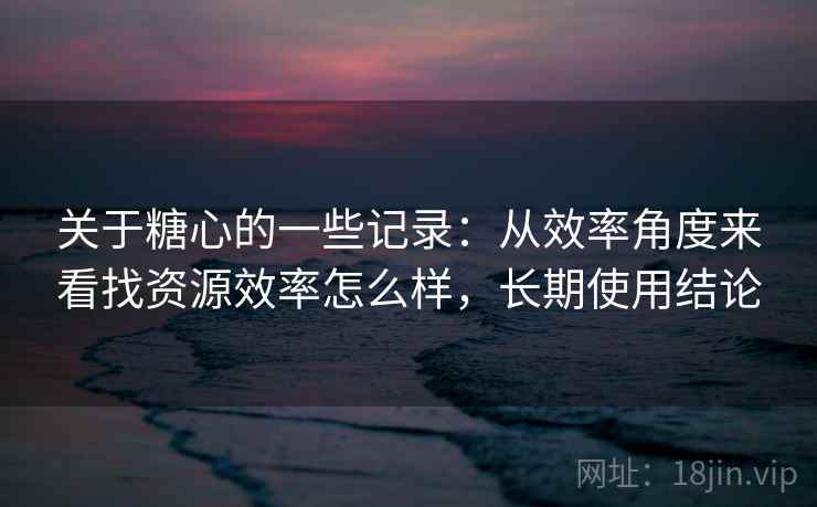 关于糖心的一些记录：从效率角度来看找资源效率怎么样，长期使用结论