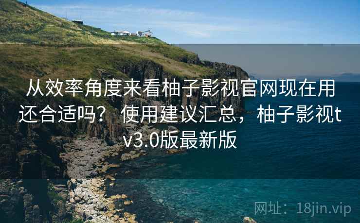 从效率角度来看柚子影视官网现在用还合适吗? 使用建议汇总,柚子影视tv3.0版最新版 从效率角度来看柚子影视官网现在用还合适吗? 使用建议汇总,柚子影视tv3.0版最新版