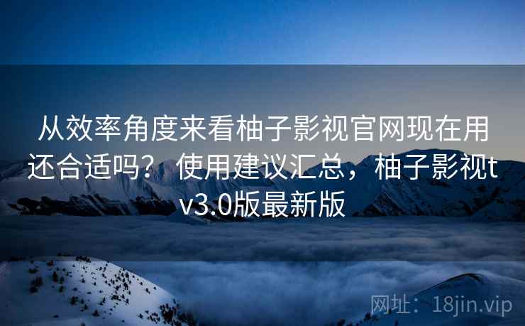 从效率角度来看柚子影视官网现在用还合适吗? 使用建议汇总,柚子影视tv3.0版最新版 从效率角度来看柚子影视官网现在用还合适吗? 使用建议汇总,柚子影视tv3.0版最新版