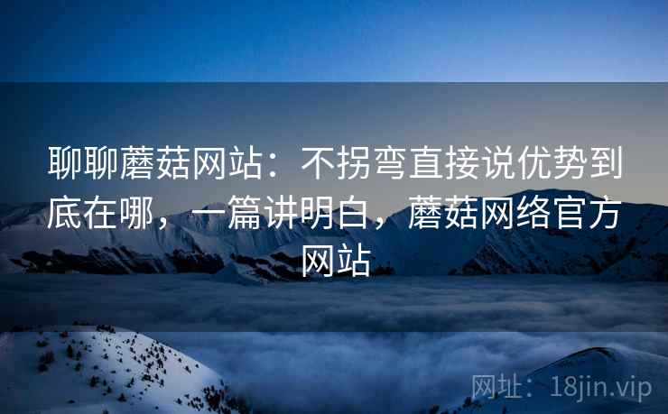 聊聊蘑菇网站：不拐弯直接说优势到底在哪，一篇讲明白，蘑菇网络官方网站