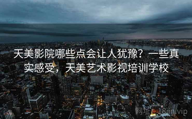 天美影院哪些点会让人犹豫?一些真实感受,天美艺术影视培训学校 天美影院哪些点会让人犹豫?一些真实感受,天美艺术影视培训学校