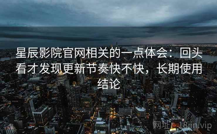 星辰影院官网相关的一点体会:回头看才发现更新节奏快不快,长期使用结论 星辰影院官网相关的一点体会:回头看才发现更新节奏快不快,长期使用结论