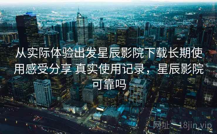 从实际体验出发星辰影院下载长期使用感受分享 真实使用记录,星辰影院可靠吗 从实际体验出发星辰影院下载长期使用感受分享 真实使用记录,星辰影院可靠吗