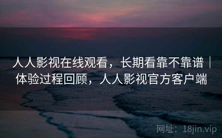 人人影视在线观看,长期看靠不靠谱|体验过程回顾,人人影视官方客户端 人人影视在线观看,长期看靠不靠谱|体验过程回顾,人人影视官方客户端
