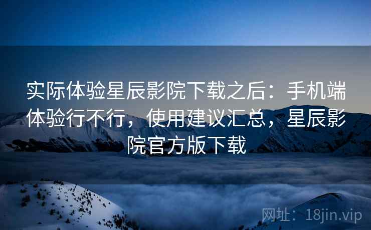实际体验星辰影院下载之后:手机端体验行不行,使用建议汇总,星辰影院官方版下载 实际体验星辰影院下载之后:手机端体验行不行,使用建议汇总,星辰影院官方版下载