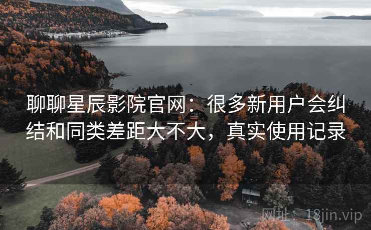聊聊星辰影院官网:很多新用户会纠结和同类差距大不大,真实使用记录 聊聊星辰影院官网:很多新用户会纠结和同类差距大不大,真实使用记录