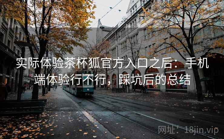 实际体验茶杯狐官方入口之后:手机端体验行不行,踩坑后的总结 实际体验茶杯狐官方入口之后:手机端体验行不行,踩坑后的总结