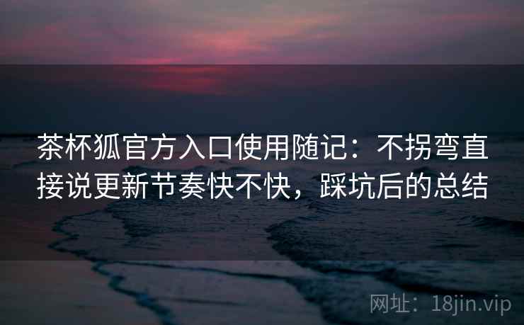 茶杯狐官方入口使用随记:不拐弯直接说更新节奏快不快,踩坑后的总结 茶杯狐官方入口使用随记:不拐弯直接说更新节奏快不快,踩坑后的总结