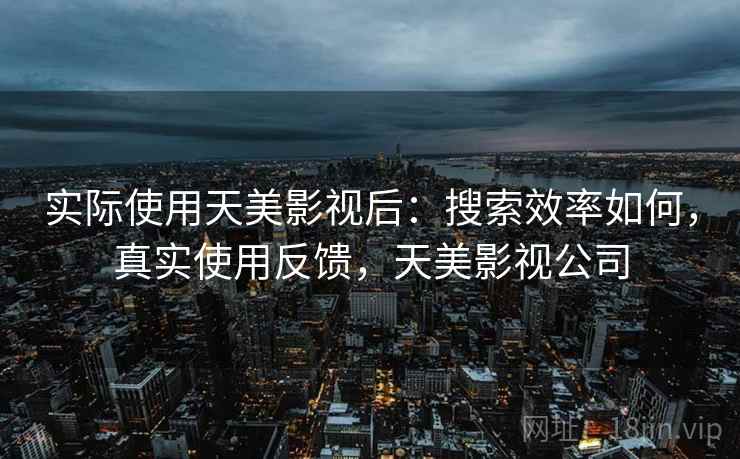 实际使用天美影视后:搜索效率如何,真实使用反馈,天美影视公司 实际使用天美影视后:搜索效率如何,真实使用反馈,天美影视公司