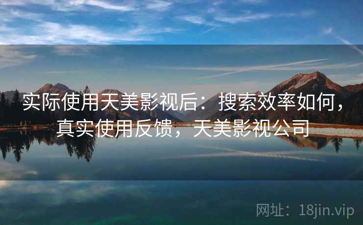 实际使用天美影视后:搜索效率如何,真实使用反馈,天美影视公司 实际使用天美影视后:搜索效率如何,真实使用反馈,天美影视公司