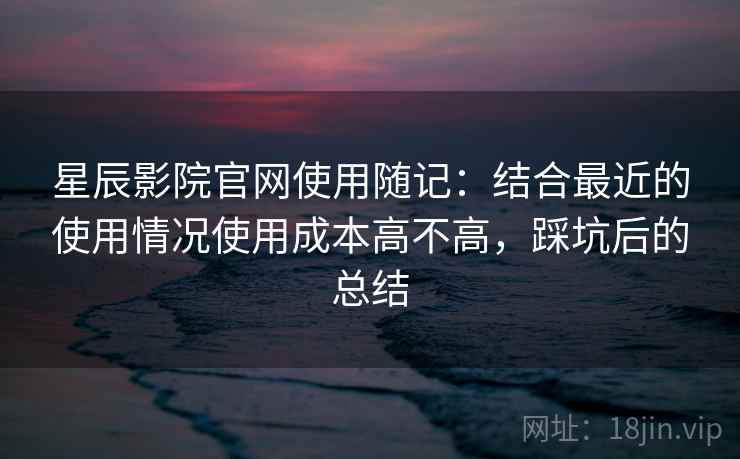 星辰影院官网使用随记:结合最近的使用情况使用成本高不高,踩坑后的总结 星辰影院官网使用随记:结合最近的使用情况使用成本高不高,踩坑后的总结