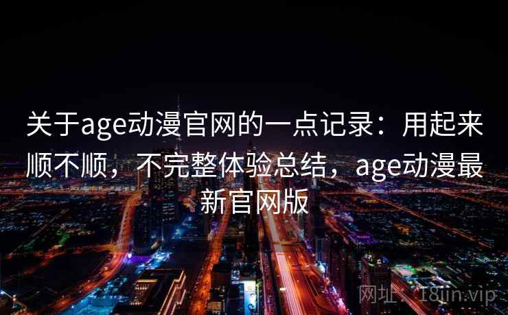 关于age动漫官网的一点记录:用起来顺不顺,不完整体验总结,age动漫最新官网版 关于age动漫官网的一点记录:用起来顺不顺,不完整体验总结,age动漫最新官网版