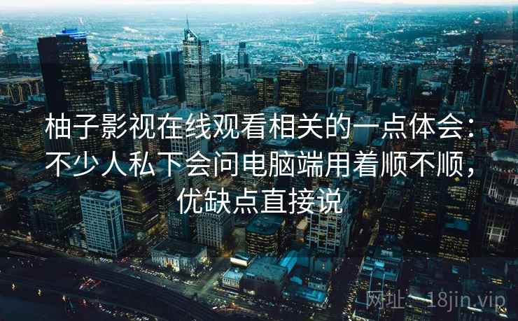 柚子影视在线观看相关的一点体会:不少人私下会问电脑端用着顺不顺,优缺点直接说 柚子影视在线观看相关的一点体会:不少人私下会问电脑端用着顺不顺,优缺点直接说
