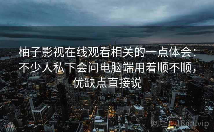 柚子影视在线观看相关的一点体会:不少人私下会问电脑端用着顺不顺,优缺点直接说 柚子影视在线观看相关的一点体会:不少人私下会问电脑端用着顺不顺,优缺点直接说