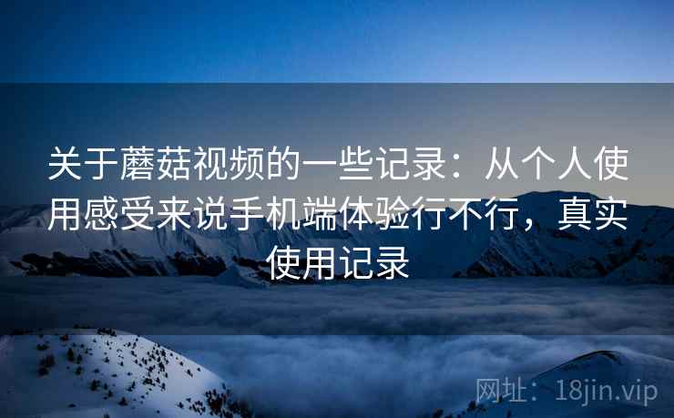 关于蘑菇视频的一些记录:从个人使用感受来说手机端体验行不行,真实使用记录 关于蘑菇视频的一些记录:从个人使用感受来说手机端体验行不行,真实使用记录