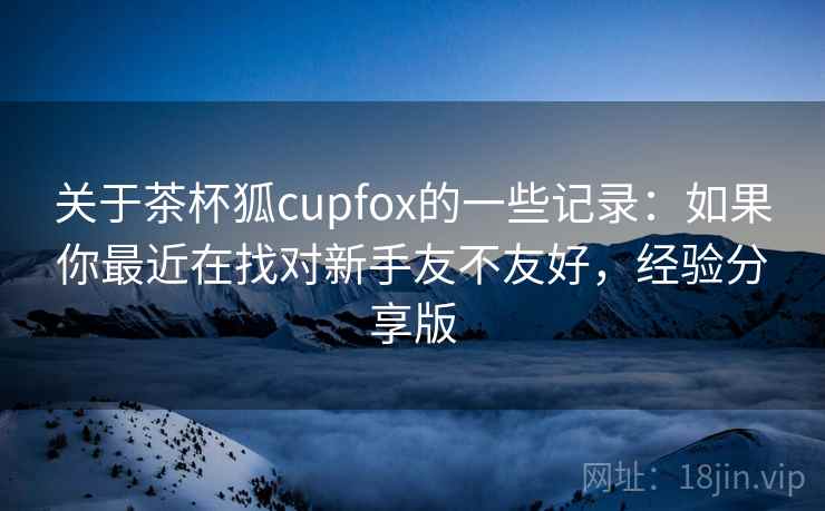 关于茶杯狐cupfox的一些记录:如果你最近在找对新手友不友好,经验分享版 关于茶杯狐cupfox的一些记录:如果你最近在找对新手友不友好,经验分享版