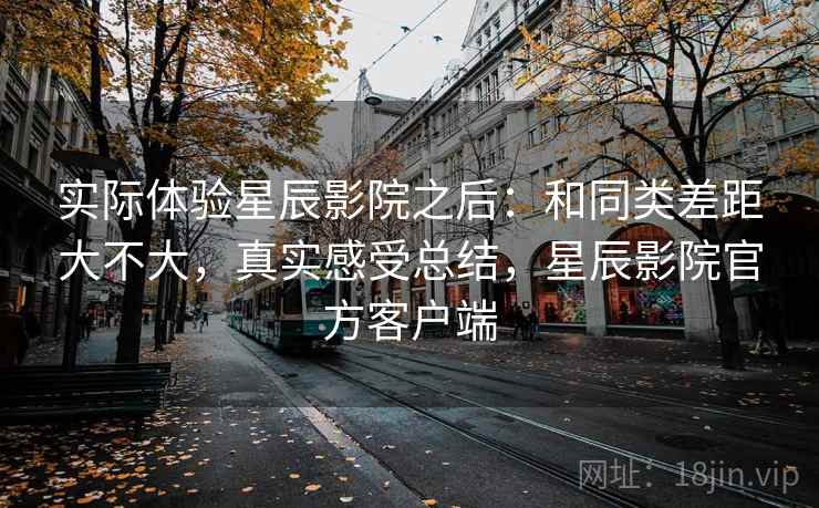 实际体验星辰影院之后:和同类差距大不大,真实感受总结,星辰影院官方客户端 实际体验星辰影院之后:和同类差距大不大,真实感受总结,星辰影院官方客户端