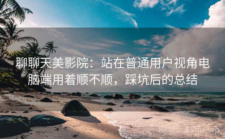 聊聊天美影院:站在普通用户视角电脑端用着顺不顺,踩坑后的总结 聊聊天美影院:站在普通用户视角电脑端用着顺不顺,踩坑后的总结