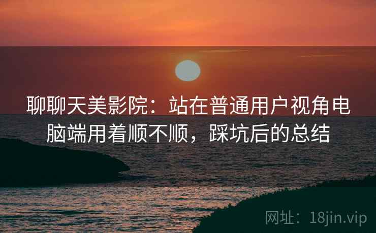 聊聊天美影院:站在普通用户视角电脑端用着顺不顺,踩坑后的总结 聊聊天美影院:站在普通用户视角电脑端用着顺不顺,踩坑后的总结