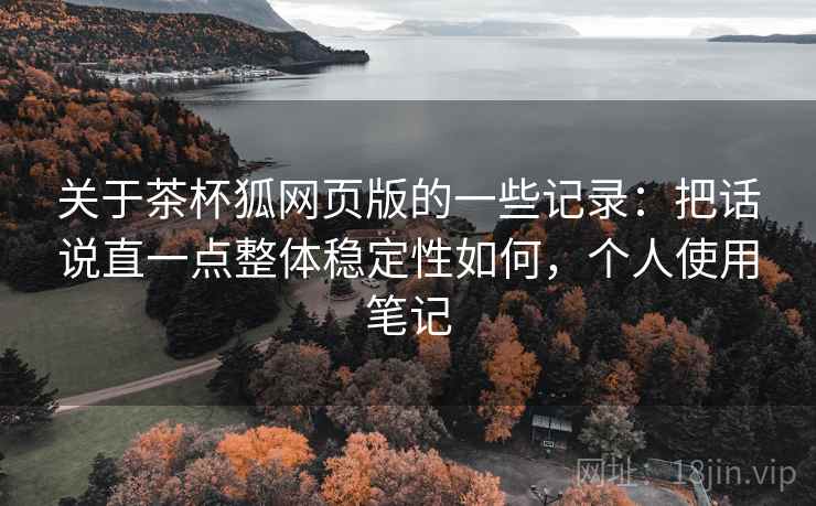 关于茶杯狐网页版的一些记录:把话说直一点整体稳定性如何,个人使用笔记 关于茶杯狐网页版的一些记录:把话说直一点整体稳定性如何,个人使用笔记