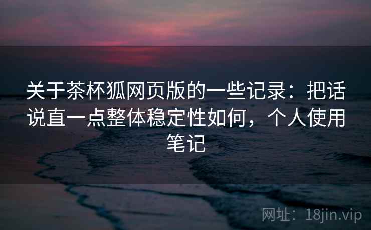 关于茶杯狐网页版的一些记录:把话说直一点整体稳定性如何,个人使用笔记 关于茶杯狐网页版的一些记录:把话说直一点整体稳定性如何,个人使用笔记