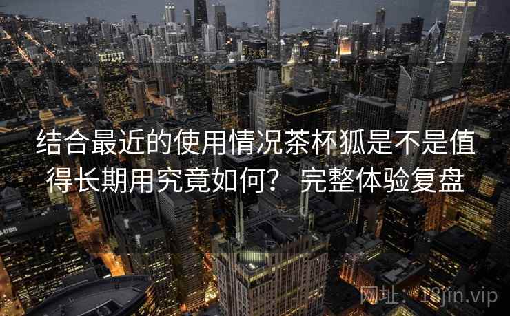 结合最近的使用情况茶杯狐是不是值得长期用究竟如何? 完整体验复盘 结合最近的使用情况茶杯狐是不是值得长期用究竟如何? 完整体验复盘