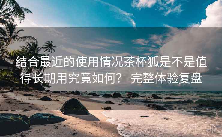 结合最近的使用情况茶杯狐是不是值得长期用究竟如何? 完整体验复盘 结合最近的使用情况茶杯狐是不是值得长期用究竟如何? 完整体验复盘