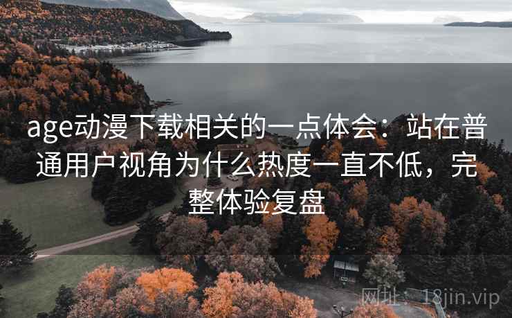 age动漫下载相关的一点体会:站在普通用户视角为什么热度一直不低,完整体验复盘 age动漫下载相关的一点体会:站在普通用户视角为什么热度一直不低,完整体验复盘